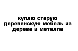 куплю старую деревенскую мебель из дерева и металла